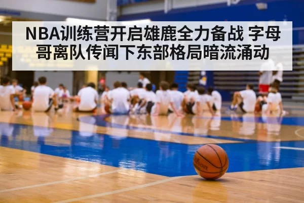 NBA训练营开启雄鹿全力备战 字母哥离队传闻下东部格局暗流涌动